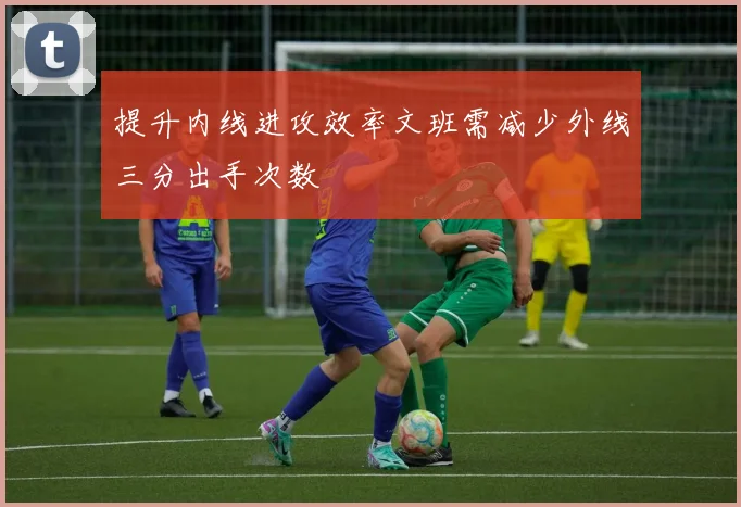 提升内线进攻效率文班需减少外线三分出手次数
