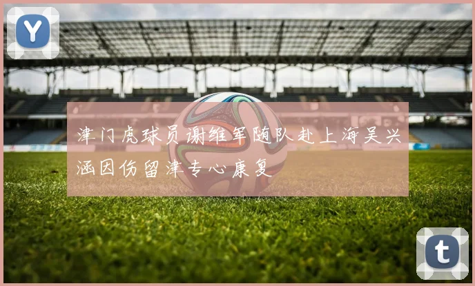 津门虎球员谢维军随队赴上海吴兴涵因伤留津专心康复