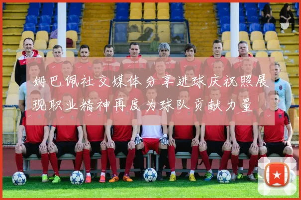 姆巴佩社交媒体分享进球庆祝照展现职业精神再度为球队贡献力量
