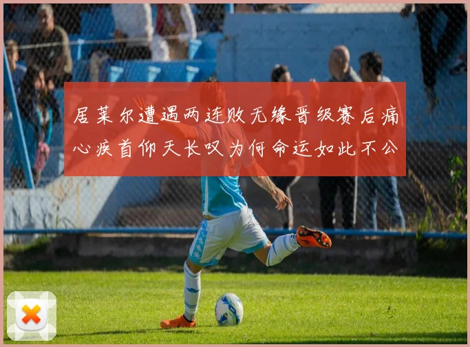 居莱尔遭遇两连败无缘晋级赛后痛心疾首仰天长叹为何命运如此不公