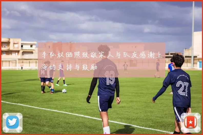 李弘权晒照致敬家人与队友感谢上海的支持与鼓励