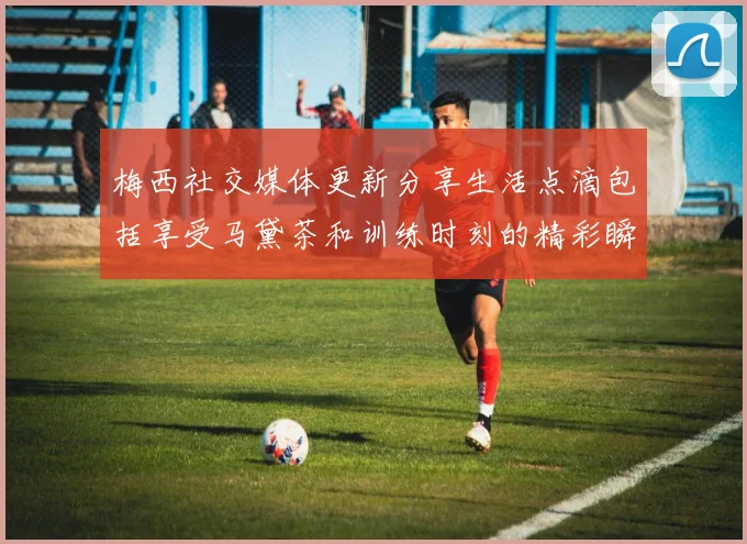 梅西社交媒体更新分享生活点滴包括享受马黛茶和训练时刻的精彩瞬间