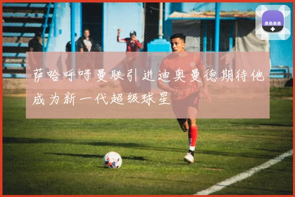 萨哈呼吁曼联引进迪奥曼德期待他成为新一代超级球星