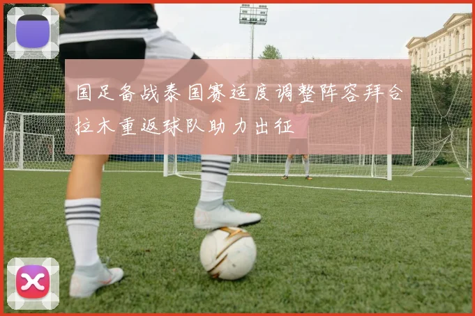 国足备战泰国赛适度调整阵容拜合拉木重返球队助力出征