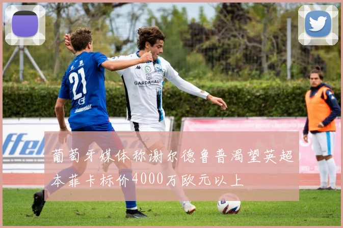 葡萄牙媒体称谢尔德鲁普渴望英超本菲卡标价4000万欧元以上