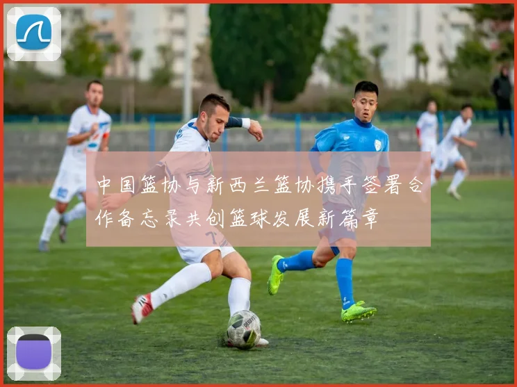 中国篮协与新西兰篮协携手签署合作备忘录共创篮球发展新篇章