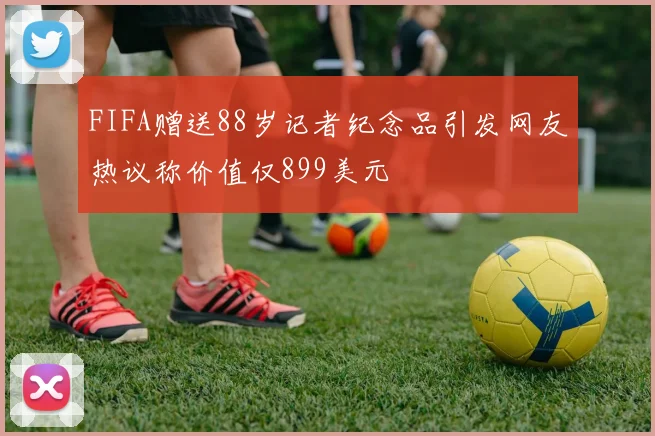 FIFA赠送88岁记者纪念品引发网友热议称价值仅899美元