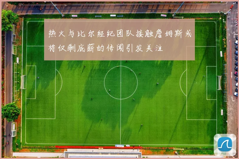 热火与比尔经纪团队接触詹姆斯或将仅剩底薪的传闻引发关注